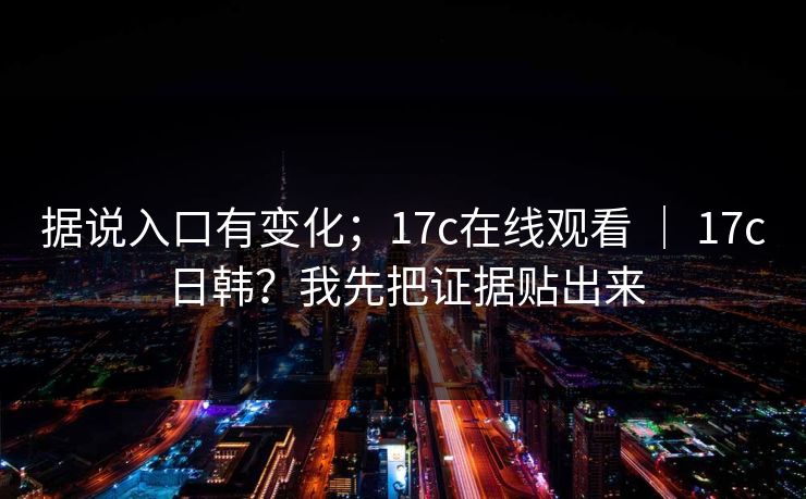 据说入口有变化；17c在线观看 ｜ 17c日韩？我先把证据贴出来