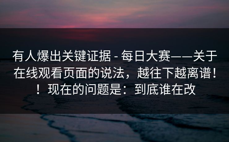 有人爆出关键证据 - 每日大赛——关于在线观看页面的说法,越往下越离谱!!现在的问题是:到底谁在改 有人爆出关键证据 - 每日大赛——关于在线观看页面的说法,越往下越离谱!!现在的问题是:到底谁在改