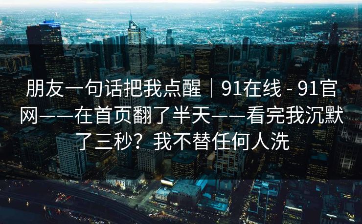 朋友一句话把我点醒｜91在线 - 91官网——在首页翻了半天——看完我沉默了三秒？我不替任何人洗