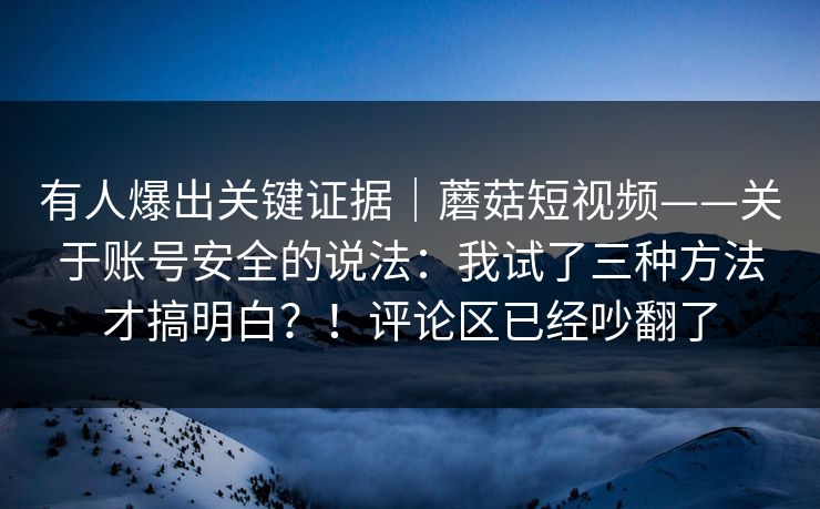 有人爆出关键证据｜蘑菇短视频——关于账号安全的说法：我试了三种方法才搞明白？！评论区已经吵翻了