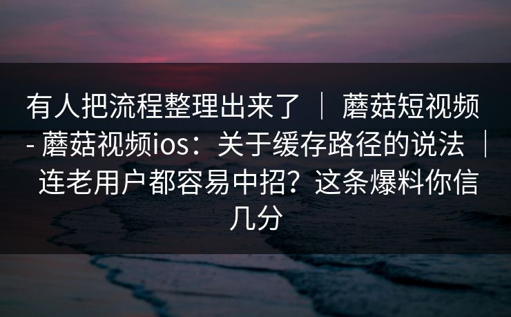 有人把流程整理出来了 | 蘑菇短视频 - 蘑菇视频ios:关于缓存路径的说法 | 连老用户都容易中招?这条爆料你信几分 有人把流程整理出来了 | 蘑菇短视频 - 蘑菇视频ios:关于缓存路径的说法 | 连老用户都容易中招?这条爆料你信几分