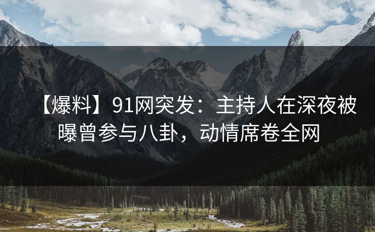 【爆料】91网突发：主持人在深夜被曝曾参与八卦，动情席卷全网