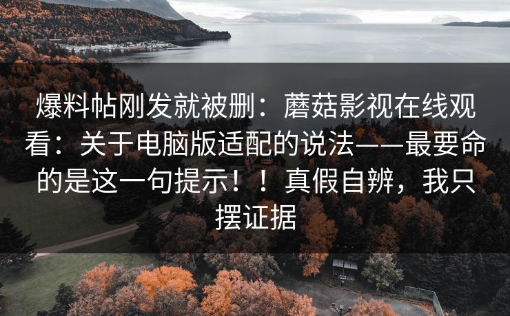 爆料帖刚发就被删:蘑菇影视在线观看:关于电脑版适配的说法——最要命的是这一句提示!!真假自辨,我只摆证据 爆料帖刚发就被删:蘑菇影视在线观看:关于电脑版适配的说法——最要命的是这一句提示!!真假自辨,我只摆证据