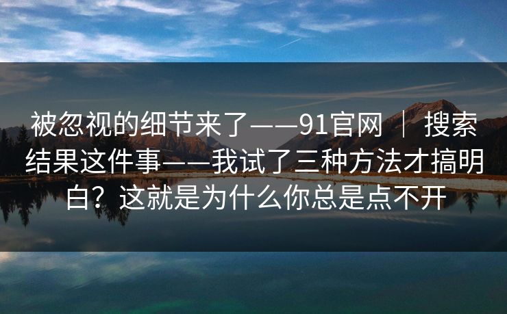 被忽视的细节来了——91官网 ｜ 搜索结果这件事——我试了三种方法才搞明白？这就是为什么你总是点不开