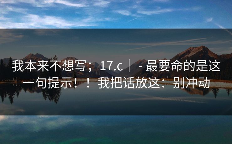 我本来不想写;17.c| - 最要命的是这一句提示!!我把话放这:别冲动 我本来不想写;17.c| - 最要命的是这一句提示!!我把话放这:别冲动