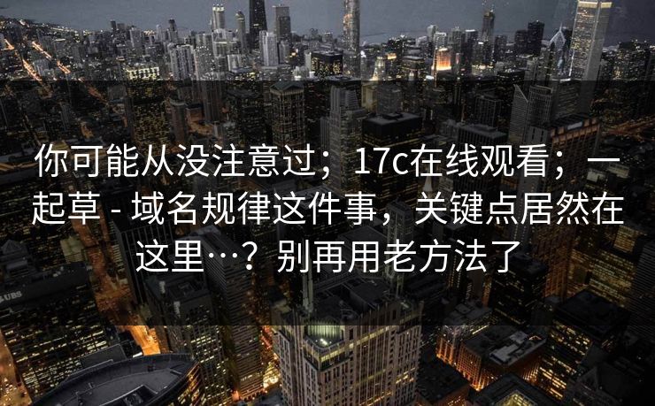 你可能从没注意过;17c在线观看;一起草 - 域名规律这件事,关键点居然在这里…?别再用老方法了 你可能从没注意过;17c在线观看;一起草 - 域名规律这件事,关键点居然在这里…?别再用老方法了