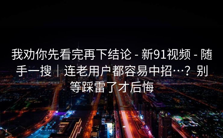 我劝你先看完再下结论 - 新91视频 - 随手一搜|连老用户都容易中招…?别等踩雷了才后悔 我劝你先看完再下结论 - 新91视频 - 随手一搜|连老用户都容易中招…?别等踩雷了才后悔