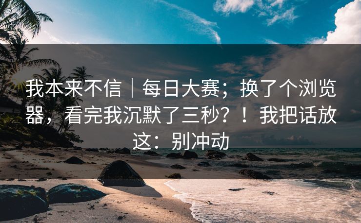 我本来不信|每日大赛;换了个浏览器,看完我沉默了三秒?!我把话放这:别冲动 我本来不信|每日大赛;换了个浏览器,看完我沉默了三秒?!我把话放这:别冲动