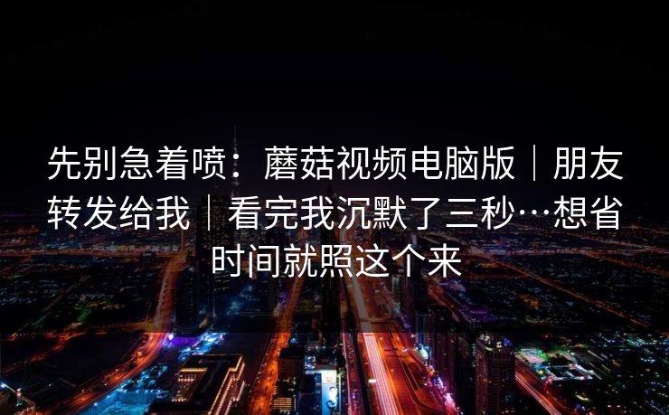 先别急着喷：蘑菇视频电脑版｜朋友转发给我｜看完我沉默了三秒…想省时间就照这个来