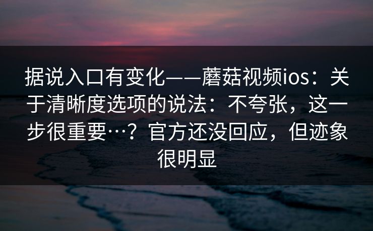 据说入口有变化——蘑菇视频ios：关于清晰度选项的说法：不夸张，这一步很重要…？官方还没回应，但迹象很明显