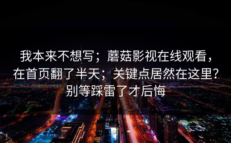 我本来不想写；蘑菇影视在线观看，在首页翻了半天；关键点居然在这里？别等踩雷了才后悔