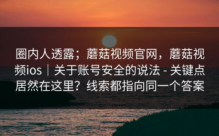圈内人透露；蘑菇视频官网，蘑菇视频ios｜关于账号安全的说法 - 关键点居然在这里？线索都指向同一个答案