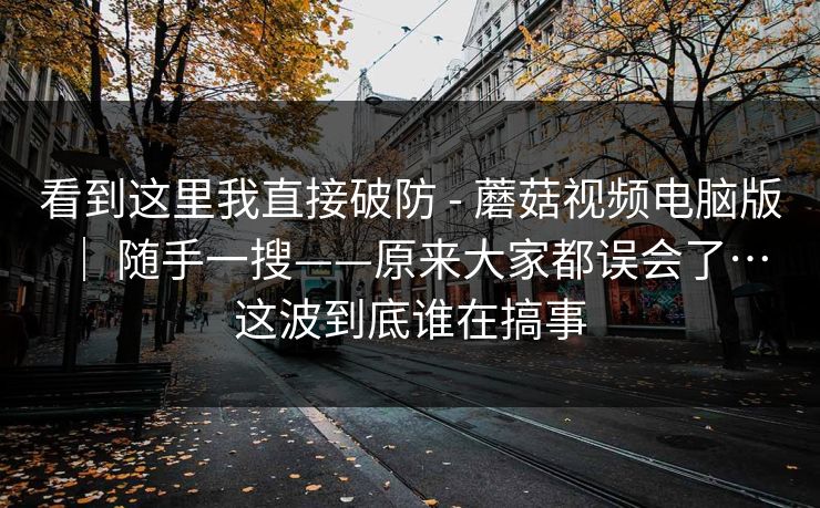 看到这里我直接破防 - 蘑菇视频电脑版 ｜ 随手一搜——原来大家都误会了…这波到底谁在搞事