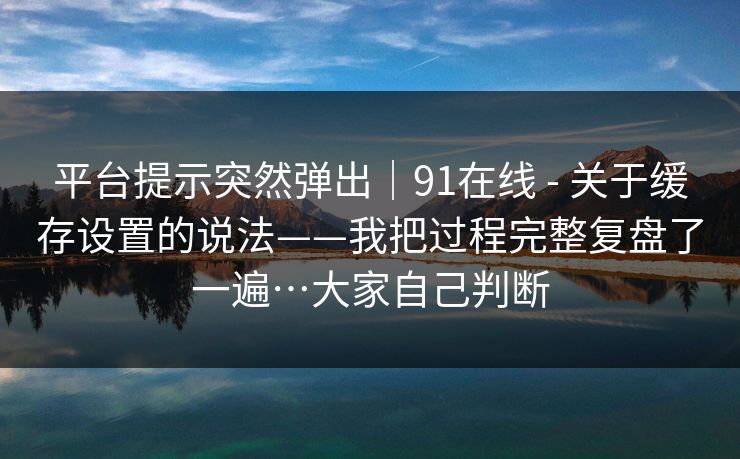 平台提示突然弹出｜91在线 - 关于缓存设置的说法——我把过程完整复盘了一遍…大家自己判断