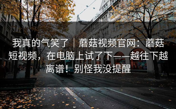 我真的气笑了｜蘑菇视频官网：蘑菇短视频，在电脑上试了下——越往下越离谱！别怪我没提醒