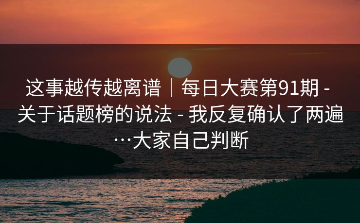 这事越传越离谱｜每日大赛第91期 - 关于话题榜的说法 - 我反复确认了两遍…大家自己判断