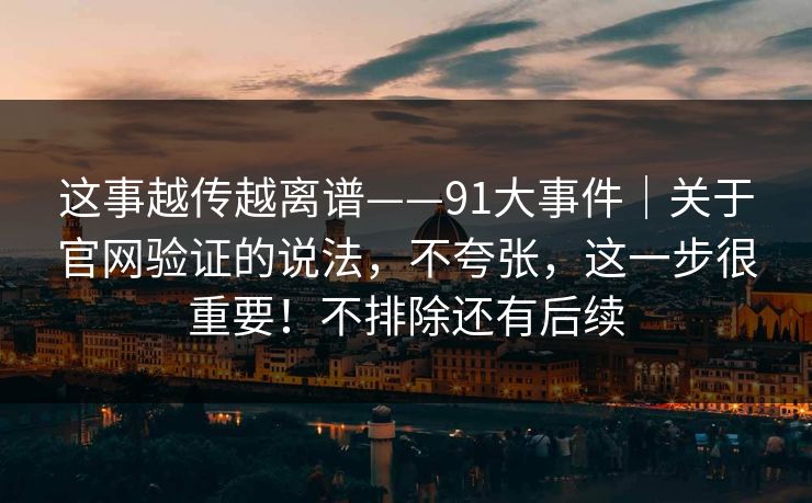 这事越传越离谱——91大事件｜关于官网验证的说法，不夸张，这一步很重要！不排除还有后续