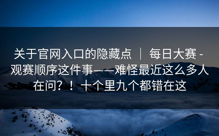 关于官网入口的隐藏点 | 每日大赛 - 观赛顺序这件事——难怪最近这么多人在问?!十个里九个都错在这 关于官网入口的隐藏点 | 每日大赛 - 观赛顺序这件事——难怪最近这么多人在问?!十个里九个都错在这