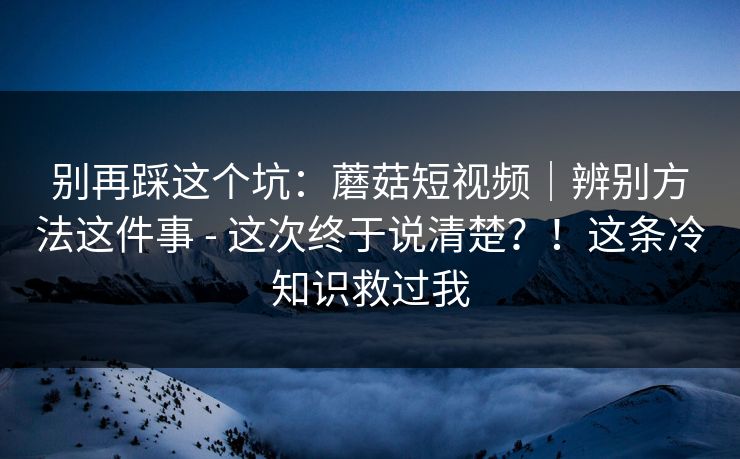 别再踩这个坑：蘑菇短视频｜辨别方法这件事 - 这次终于说清楚？！这条冷知识救过我