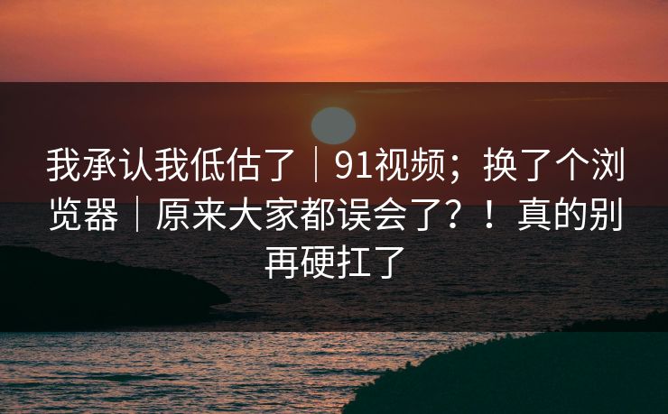 我承认我低估了｜91视频；换了个浏览器｜原来大家都误会了？！真的别再硬扛了