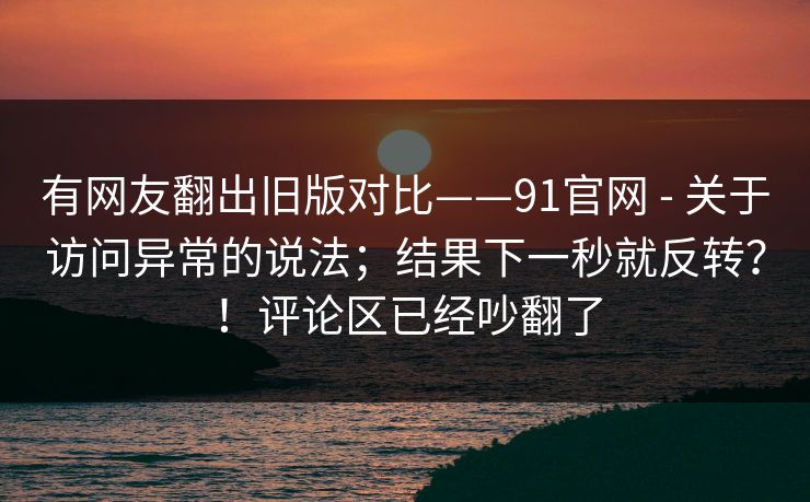 有网友翻出旧版对比——91官网 - 关于访问异常的说法；结果下一秒就反转？！评论区已经吵翻了