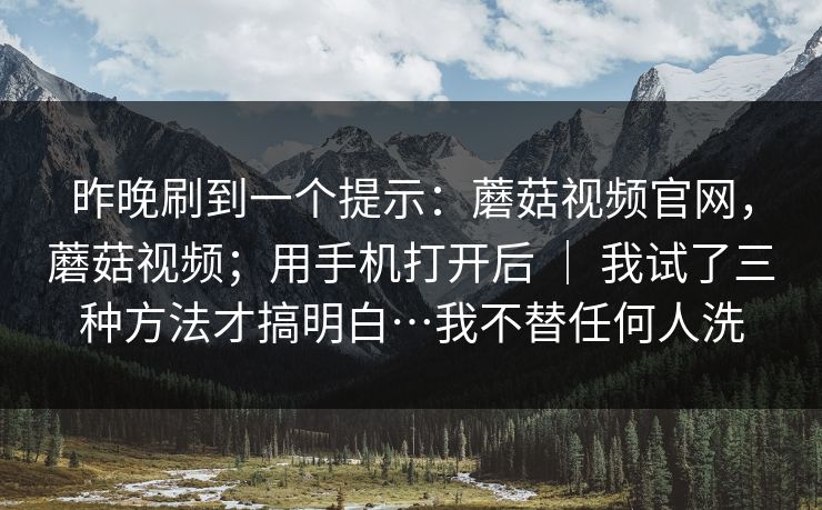 昨晚刷到一个提示：蘑菇视频官网，蘑菇视频；用手机打开后 ｜ 我试了三种方法才搞明白…我不替任何人洗