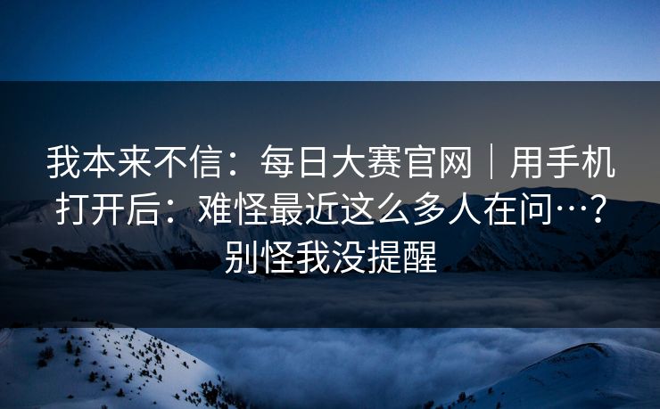 我本来不信：每日大赛官网｜用手机打开后：难怪最近这么多人在问…？别怪我没提醒